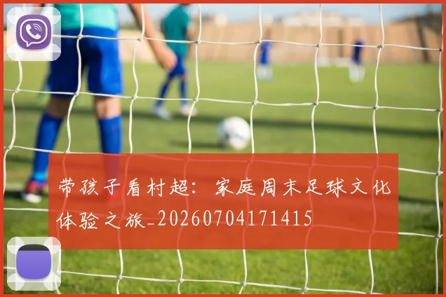 带孩子看村超：家庭周末足球文化体验之旅_20260704171415