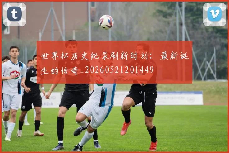 世界杯历史纪录刷新时刻:最新诞生的传奇_20260521201449