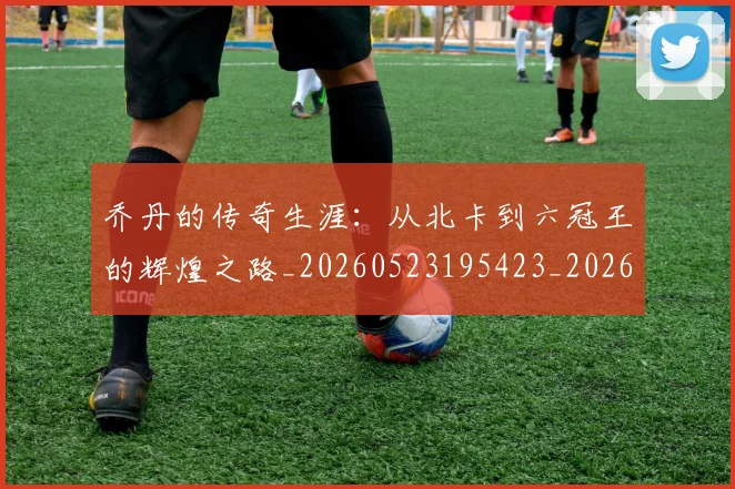 乔丹的传奇生涯：从北卡到六冠王的辉煌之路_20260523195423_20260716192309