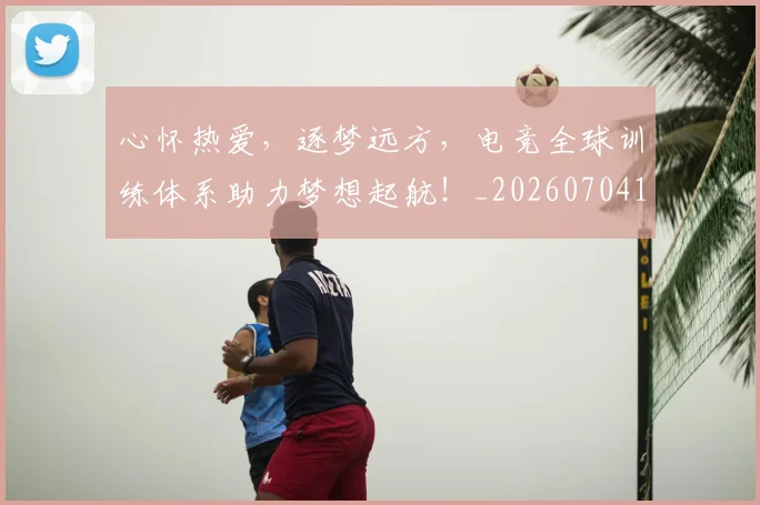 心怀热爱,逐梦远方,电竞全球训练体系助力梦想起航!_20260704173926