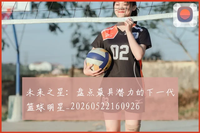 未来之星:盘点最具潜力的下一代篮球明星_20260522160926