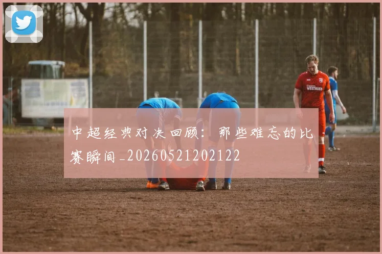 中超经典对决回顾：那些难忘的比赛瞬间_20260521202122