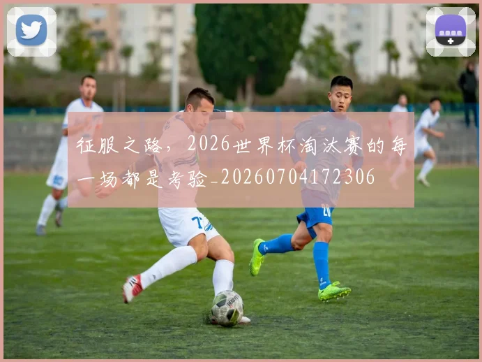 征服之路，2026世界杯淘汰赛的每一场都是考验_20260704172306