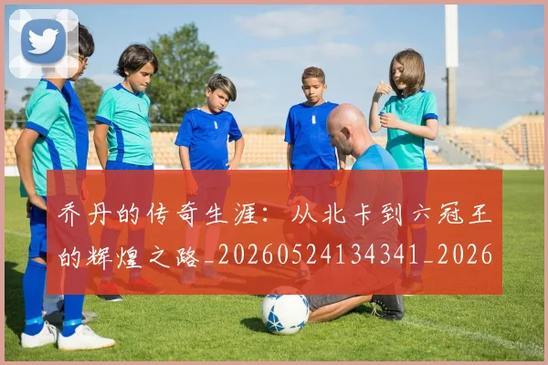 乔丹的传奇生涯：从北卡到六冠王的辉煌之路_20260524134341_20260703210337
