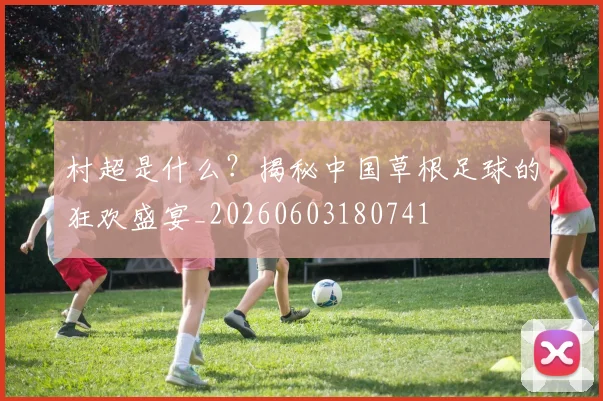 村超是什么？揭秘中国草根足球的狂欢盛宴_20260603180741