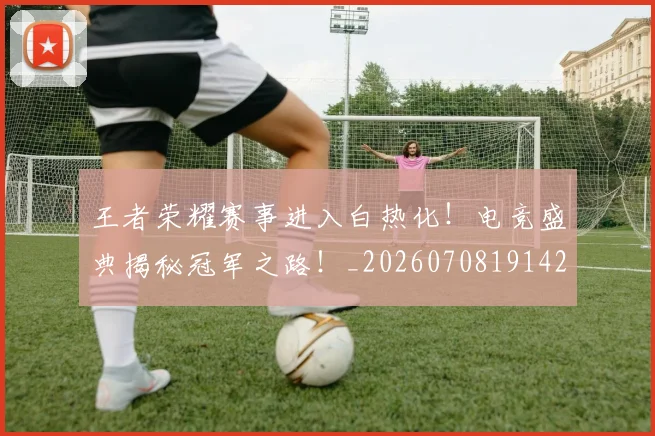 王者荣耀赛事进入白热化!电竞盛典揭秘冠军之路!_20260708191429_20260802160235