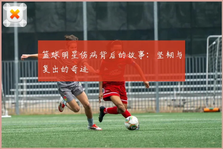 篮球明星伤病背后的故事:坚韧与复出的奇迹