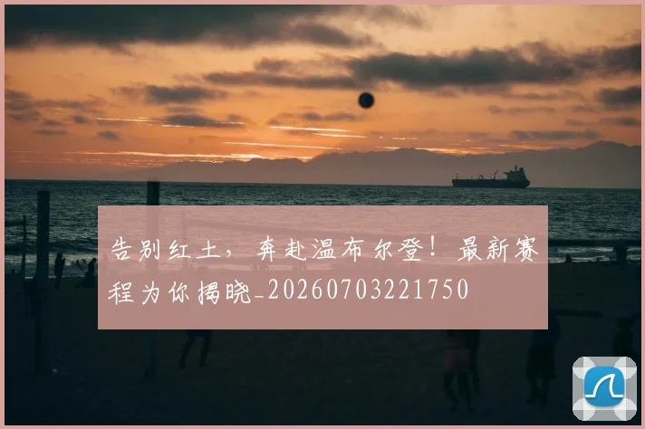 告别红土,奔赴温布尔登!最新赛程为你揭晓_20260703221750