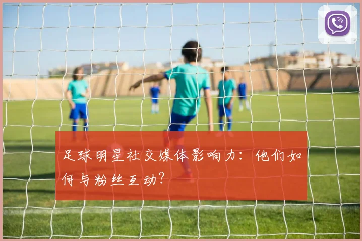 足球明星社交媒体影响力:他们如何与粉丝互动?