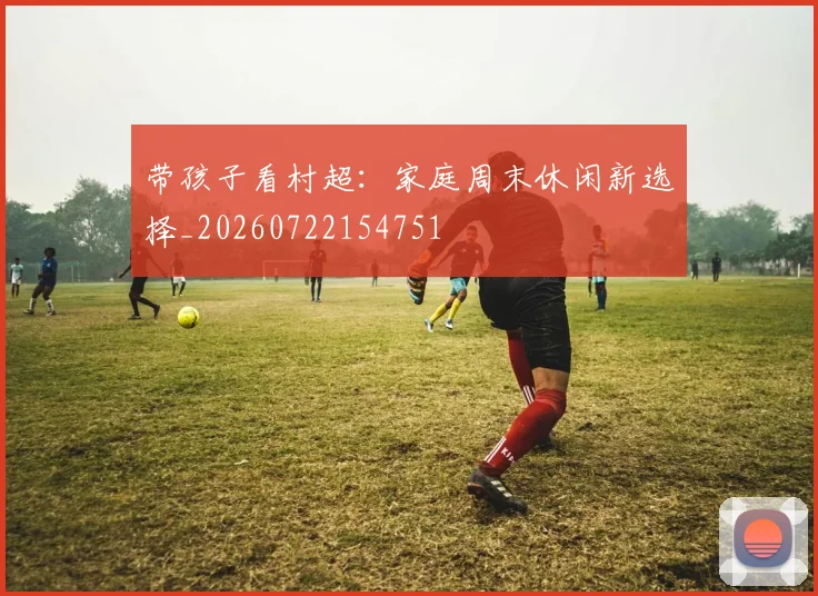 带孩子看村超:家庭周末休闲新选择_20260722154751