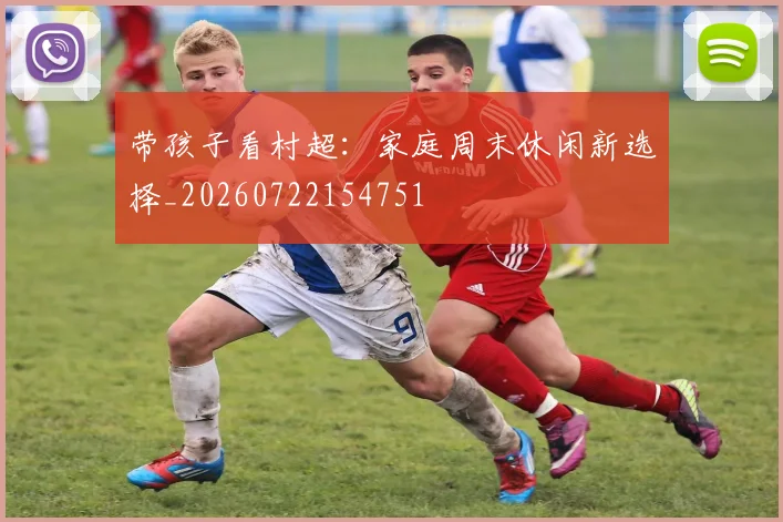 带孩子看村超：家庭周末休闲新选择_20260722154751