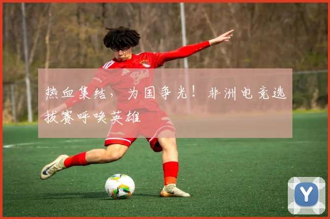 热血集结,为国争光!非洲电竞选拔赛呼唤英雄