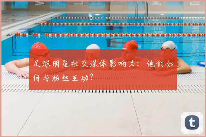 足球明星社交媒体影响力:他们如何与粉丝互动?