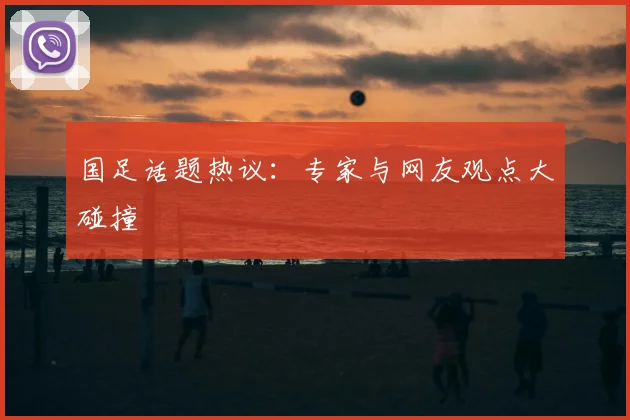 国足话题热议：专家与网友观点大碰撞