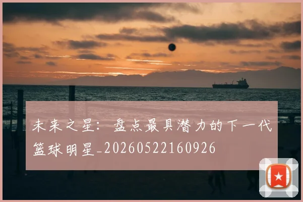 未来之星：盘点最具潜力的下一代篮球明星_20260522160926