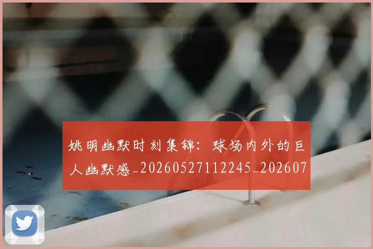 姚明幽默时刻集锦：球场内外的巨人幽默感_20260527112245_20260720191841