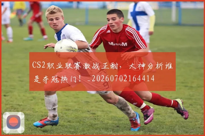 CS2职业联赛激战正酣，大神分析谁是夺冠热门！_20260702164414