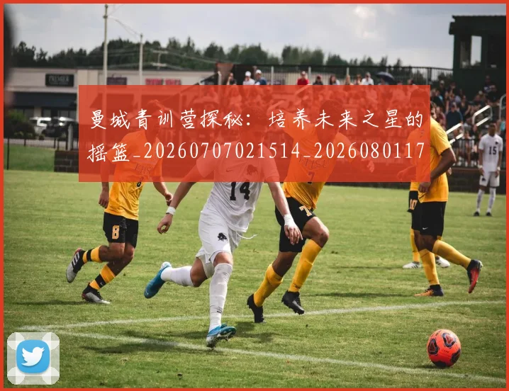 曼城青训营探秘:培养未来之星的摇篮_20260707021514_20260801175837